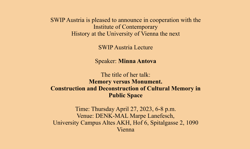 SWIP Austria is pleased to announce in cooperation with the Institute of Contemporary History at the University of Vienna the next  SWIP Austria Lecture  Speaker: Minna Antova  The title of her talk: Memory versus Monument. Construction and Deconstruction of Cultural Memory in Public Space  Time: Thursday April 27, 2023, 6-8 p.m. Venue: DENK-MAL Marpe Lanefesch, University Campus Altes AKH, Hof 6, Spitalgasse 2, 1090 Vienna