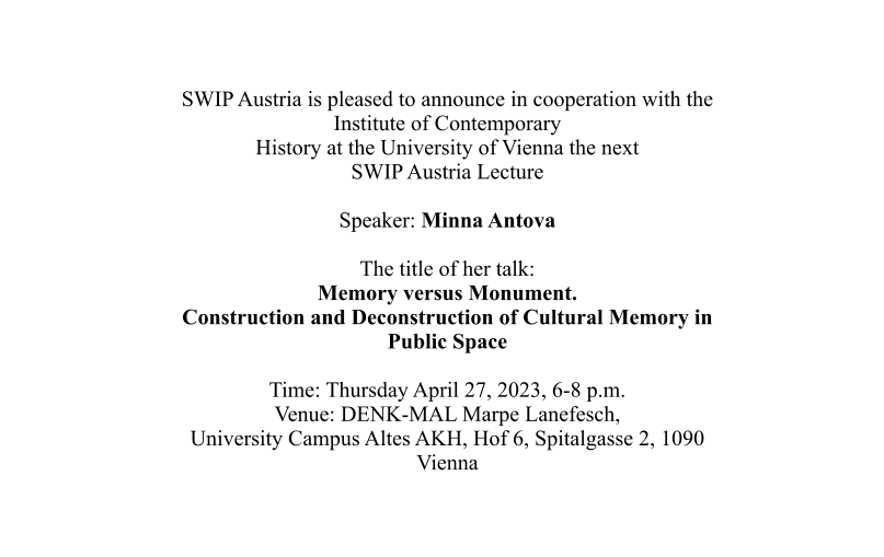 SWIP Austria is pleased to announce in cooperation with the Institute of Contemporary History at the University of Vienna the next SWIP Austria Lecture  Speaker: Minna Antova  The title of her talk: Memory versus Monument. Construction and Deconstruction of Cultural Memory in Public Space  Time: Thursday April 27, 2023, 6-8 p.m. Venue: DENK-MAL Marpe Lanefesch, University Campus Altes AKH, Hof 6, Spitalgasse 2, 1090 Vienna