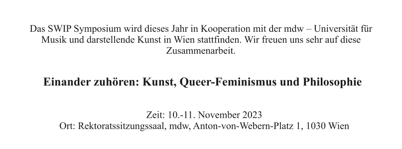 Das SWIP Symposium wird dieses Jahr in Kooperation mit der mdw – Universität für  Musik und darstellende Kunst in Wien stattfinden. Wir freuen uns sehr auf diese  Zusammenarbeit. Einander zuhören: Kunst, Queer-Feminismus und Philosophie Zeit: 10.-11. November 2023 Ort: Rektoratssitzungssaal, mdw, Anton-von-Webern-Platz 1, 1030 Wien