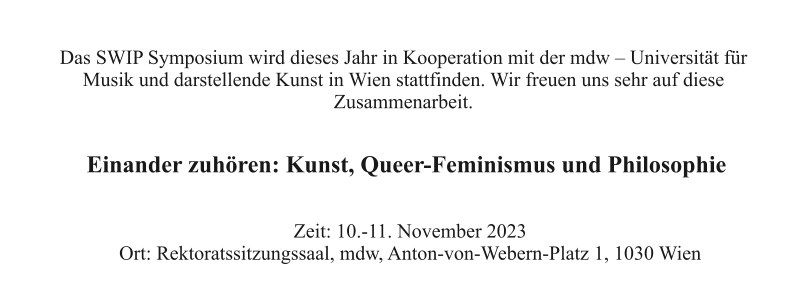 Das SWIP Symposium wird dieses Jahr in Kooperation mit der mdw – Universität für  Musik und darstellende Kunst in Wien stattfinden. Wir freuen uns sehr auf diese  Zusammenarbeit. Zeit: 10.-11. November 2023 Ort: Rektoratssitzungssaal, mdw, Anton-von-Webern-Platz 1, 1030 Wien Einander zuhören: Kunst, Queer-Feminismus und Philosophie